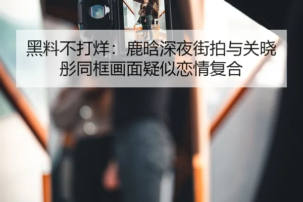 黑料不打烊：鹿晗深夜街拍与关晓彤同框画面疑似恋情复合